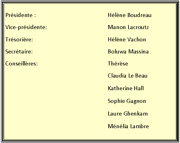 Zone de Texte: Pr�sidente :					H�l�ne BoudreauVice-pr�sidente:					Manon LacroutzTr�sori�re:						H�l�ne VachonSecr�taire:						Boluwa MassinaConseill�res:					Th�r�se							Claudia Le Beau							Katherine Hall							Sophie Gagnon							Laure Ghenkam							M�n�lia Lambre	